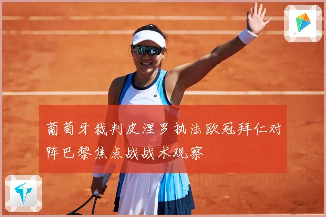 葡萄牙裁判皮涅罗执法欧冠拜仁对阵巴黎焦点战战术观察