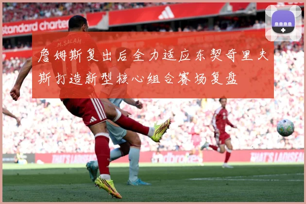 詹姆斯复出后全力适应东契奇里夫斯打造新型核心组合赛场复盘