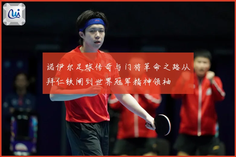 诺伊尔足球传奇与门将革命之路从拜仁铁闸到世界冠军精神领袖