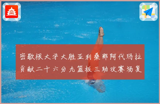 密歇根大学大胜亚利桑那阿代玛拉贡献二十六分九篮板三助攻赛场复盘