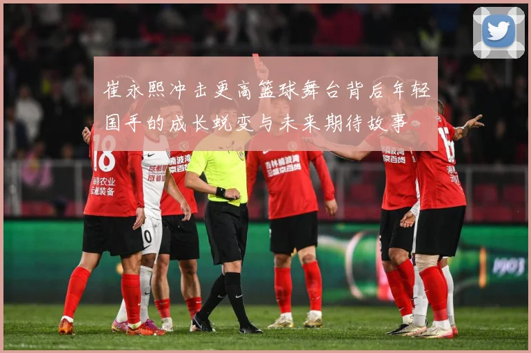 崔永熙冲击更高篮球舞台背后年轻国手的成长蜕变与未来期待故事