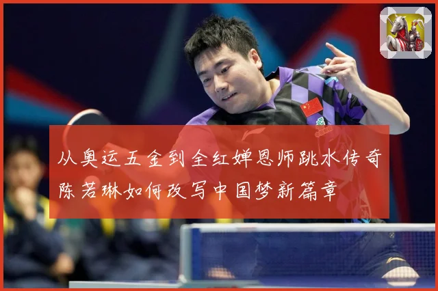 从奥运五金到全红婵恩师跳水传奇陈若琳如何改写中国梦新篇章