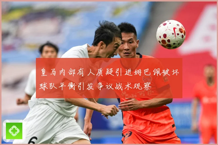 皇马内部有人质疑引进姆巴佩破坏球队平衡引发争议战术观察