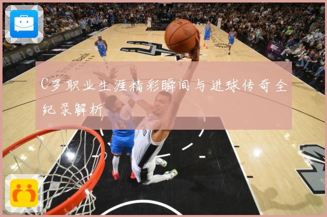 C罗职业生涯精彩瞬间与进球传奇全纪录解析