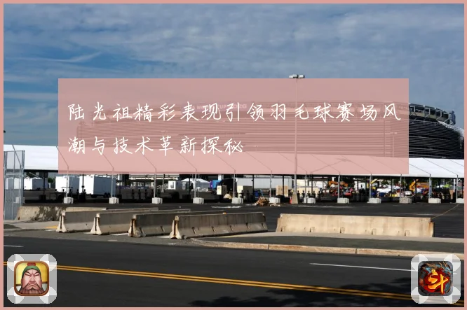 陆光祖精彩表现引领羽毛球赛场风潮与技术革新探秘
