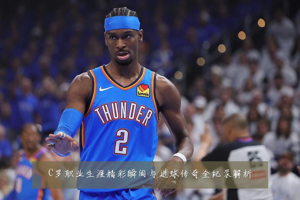 C罗职业生涯精彩瞬间与进球传奇全纪录解析