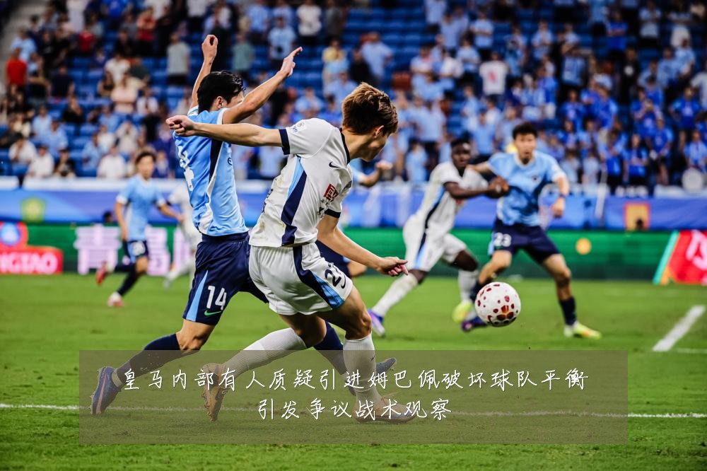 皇马内部有人质疑引进姆巴佩破坏球队平衡引发争议战术观察